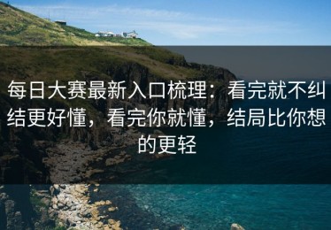 每日大赛最新入口梳理：看完就不纠结更好懂，看完你就懂，结局比你想的更轻