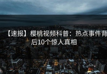 【速报】樱桃视频科普：热点事件背后10个惊人真相