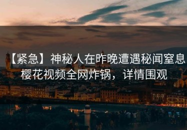 【紧急】神秘人在昨晚遭遇秘闻窒息，樱花视频全网炸锅，详情围观