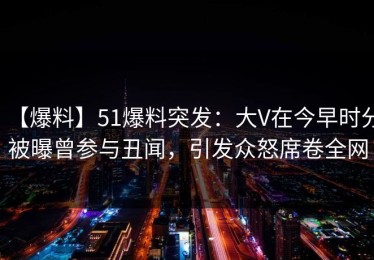 【爆料】51爆料突发：大V在今早时分被曝曾参与丑闻，引发众怒席卷全网