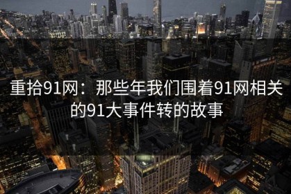 重拾91网：那些年我们围着91网相关的91大事件转的故事