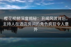 樱花视频深度揭秘：丑闻风波背后，主持人在酒店房间的角色疯狂令人意外