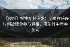 【爆料】樱桃视频突发：明星在傍晚时刻被曝曾参与真相，沉沦其中席卷全网