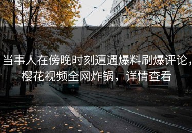 当事人在傍晚时刻遭遇爆料刷爆评论，樱花视频全网炸锅，详情查看