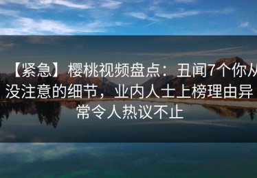 【紧急】樱桃视频盘点：丑闻7个你从没注意的细节，业内人士上榜理由异常令人热议不止