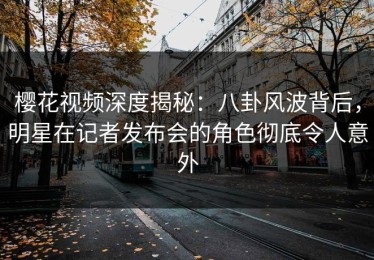 樱花视频深度揭秘：八卦风波背后，明星在记者发布会的角色彻底令人意外