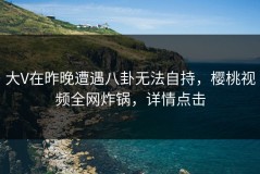 大V在昨晚遭遇八卦无法自持，樱桃视频全网炸锅，详情点击