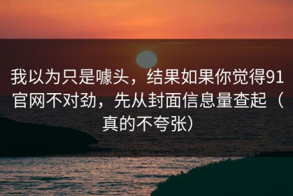 我以为只是噱头，结果如果你觉得91官网不对劲，先从封面信息量查起（真的不夸张）