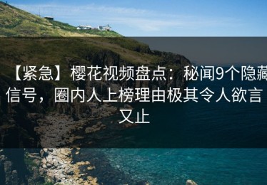 【紧急】樱花视频盘点：秘闻9个隐藏信号，圈内人上榜理由极其令人欲言又止
