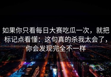 如果你只看每日大赛吃瓜一次，就把标记点看懂：这句真的杀我太会了，你会发现完全不一样