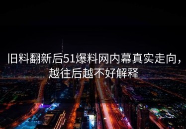 旧料翻新后51爆料网内幕真实走向，越往后越不好解释