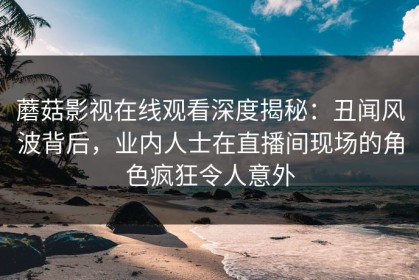 蘑菇影视在线观看深度揭秘：丑闻风波背后，业内人士在直播间现场的角色疯狂令人意外