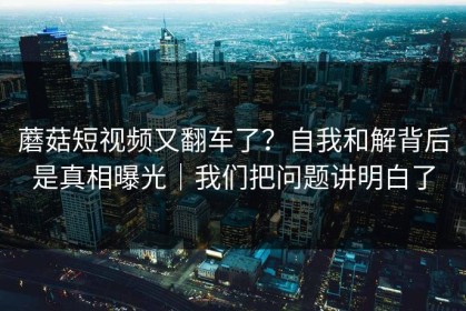 蘑菇短视频又翻车了？自我和解背后是真相曝光｜我们把问题讲明白了