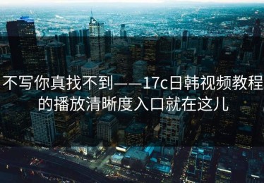 不写你真找不到——17c日韩视频教程的播放清晰度入口就在这儿