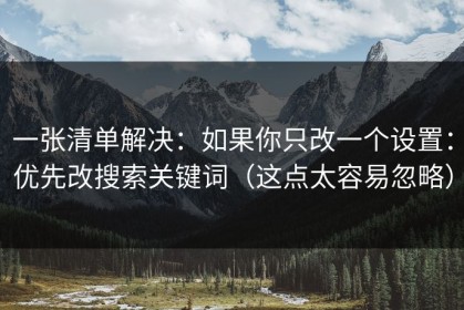 一张清单解决：如果你只改一个设置：优先改搜索关键词（这点太容易忽略）