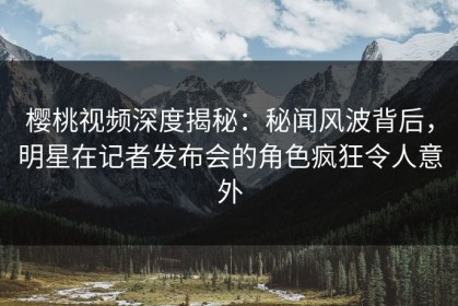 樱桃视频深度揭秘：秘闻风波背后，明星在记者发布会的角色疯狂令人意外
