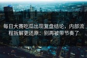 每日大赛吃瓜出现复盘结论，内部流程拆解更还原：别再被带节奏了