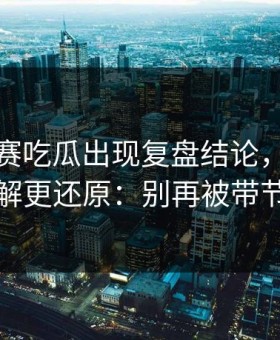 每日大赛吃瓜出现复盘结论，内部流程拆解更还原：别再被带节奏了