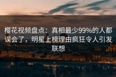 樱花视频盘点：真相最少99%的人都误会了，明星上榜理由疯狂令人引发联想