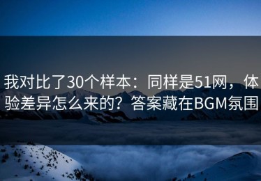我对比了30个样本：同样是51网，体验差异怎么来的？答案藏在BGM氛围