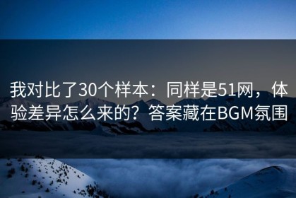 我对比了30个样本：同样是51网，体验差异怎么来的？答案藏在BGM氛围