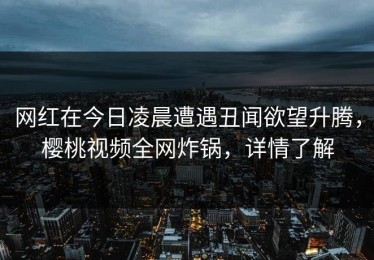 网红在今日凌晨遭遇丑闻欲望升腾，樱桃视频全网炸锅，详情了解