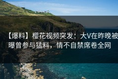 【爆料】樱花视频突发：大V在昨晚被曝曾参与猛料，情不自禁席卷全网