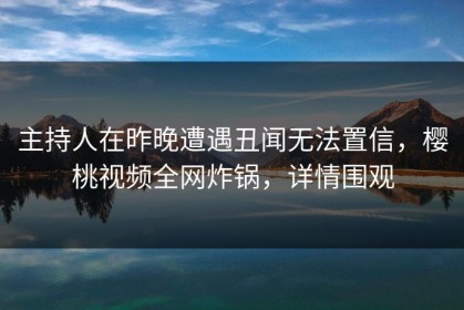 主持人在昨晚遭遇丑闻无法置信，樱桃视频全网炸锅，详情围观