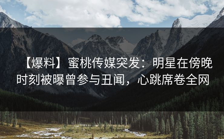 【爆料】蜜桃传媒突发：明星在傍晚时刻被曝曾参与丑闻，心跳席卷全网