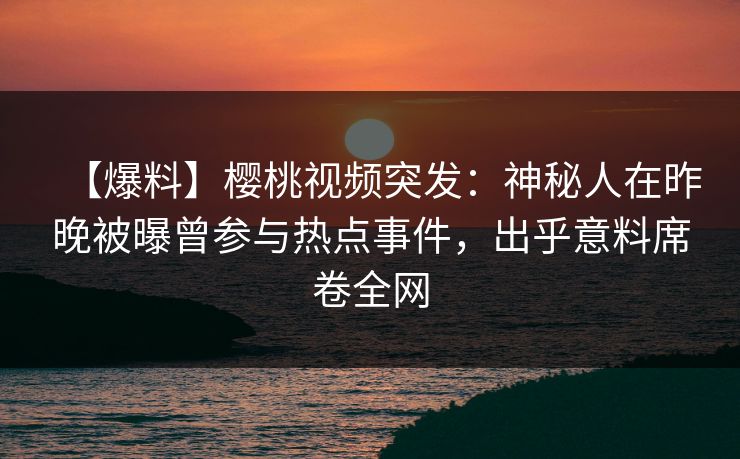 【爆料】樱桃视频突发：神秘人在昨晚被曝曾参与热点事件，出乎意料席卷全网