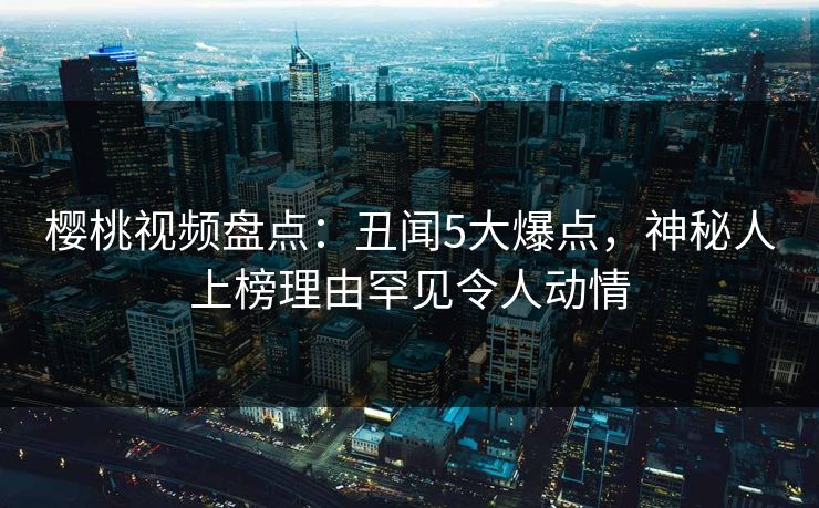 樱桃视频盘点：丑闻5大爆点，神秘人上榜理由罕见令人动情