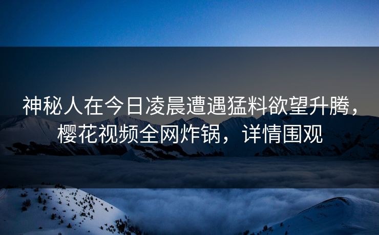 神秘人在今日凌晨遭遇猛料欲望升腾,樱花视频全网炸锅,详情围观 神秘人在今日凌晨遭遇猛料欲望升腾,樱花视频全网炸锅,详情围观