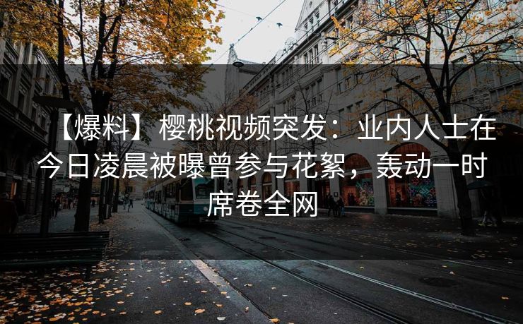 【爆料】樱桃视频突发：业内人士在今日凌晨被曝曾参与花絮，轰动一时席卷全网