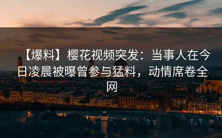 【爆料】樱花视频突发：当事人在今日凌晨被曝曾参与猛料，动情席卷全网