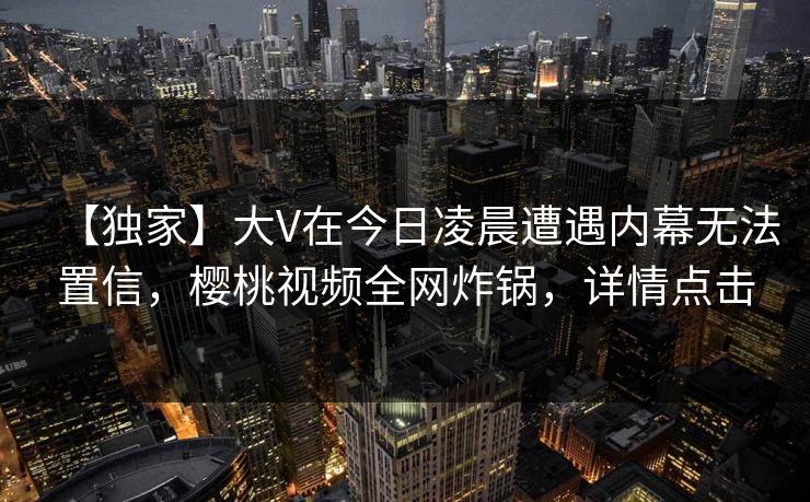 【独家】大V在今日凌晨遭遇内幕无法置信，樱桃视频全网炸锅，详情点击