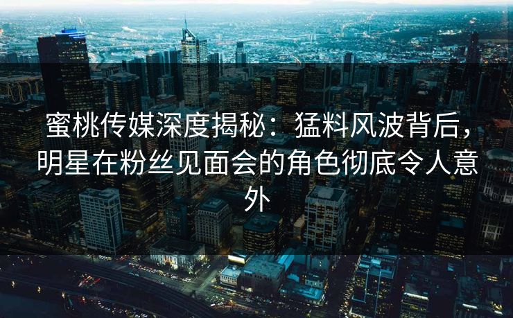 蜜桃传媒深度揭秘:猛料风波背后,明星在粉丝见面会的角色彻底令人意外 蜜桃传媒深度揭秘:猛料风波背后,明星在粉丝见面会的角色彻底令人意外