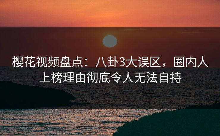 樱花视频盘点：八卦3大误区，圈内人上榜理由彻底令人无法自持