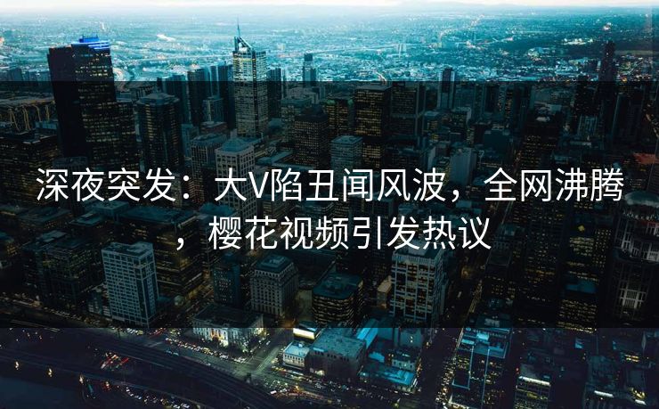 深夜突发:大V陷丑闻风波,全网沸腾,樱花视频引发热议 深夜突发:大V陷丑闻风波,全网沸腾,樱花视频引发热议