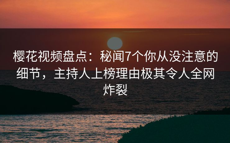 樱花视频盘点：秘闻7个你从没注意的细节，主持人上榜理由极其令人全网炸裂