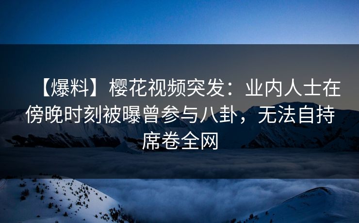 【爆料】樱花视频突发:业内人士在傍晚时刻被曝曾参与八卦,无法自持席卷全网 【爆料】樱花视频突发:业内人士在傍晚时刻被曝曾参与八卦,无法自持席卷全网