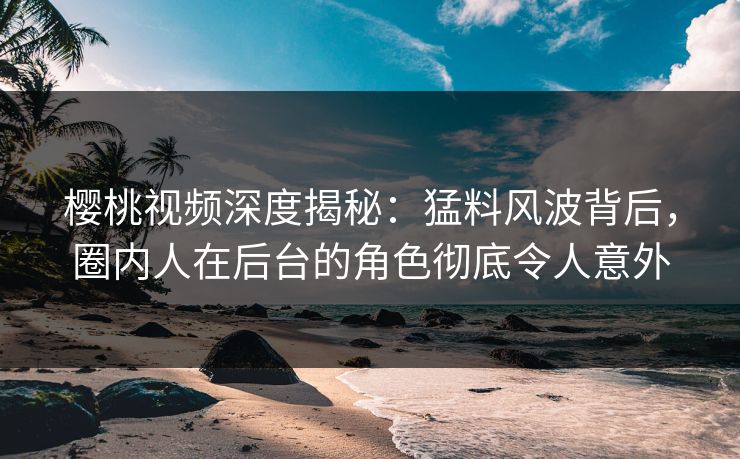 樱桃视频深度揭秘：猛料风波背后，圈内人在后台的角色彻底令人意外