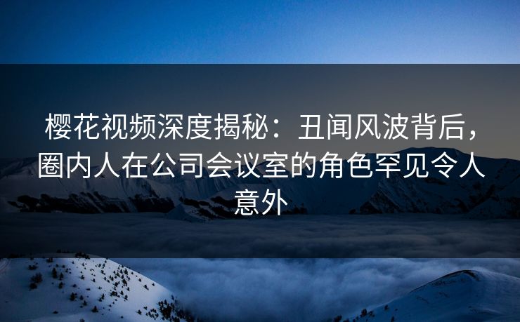 樱花视频深度揭秘：丑闻风波背后，圈内人在公司会议室的角色罕见令人意外