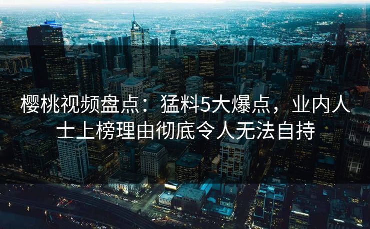 樱桃视频盘点：猛料5大爆点，业内人士上榜理由彻底令人无法自持