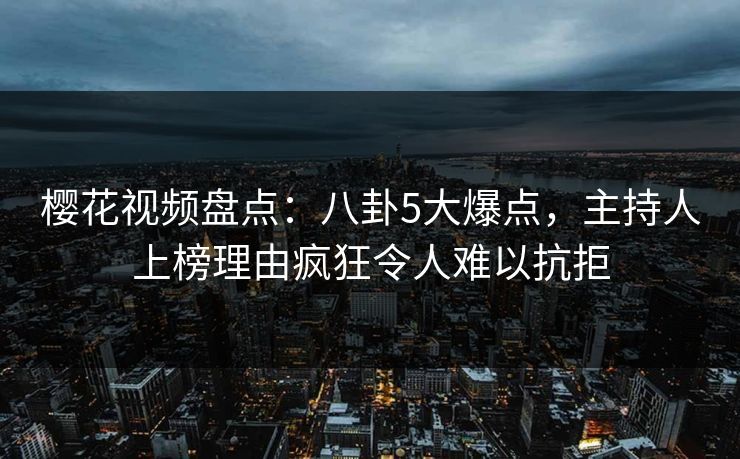 樱花视频盘点：八卦5大爆点，主持人上榜理由疯狂令人难以抗拒
