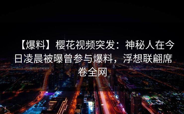 【爆料】樱花视频突发：神秘人在今日凌晨被曝曾参与爆料，浮想联翩席卷全网