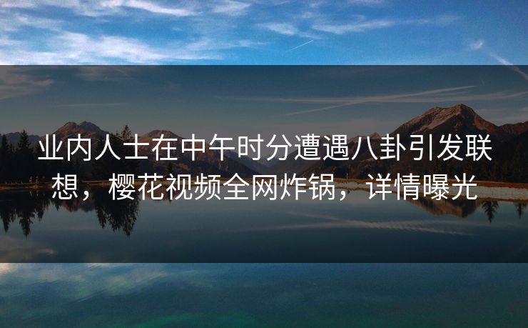 业内人士在中午时分遭遇八卦引发联想,樱花视频全网炸锅,详情曝光 业内人士在中午时分遭遇八卦引发联想,樱花视频全网炸锅,详情曝光