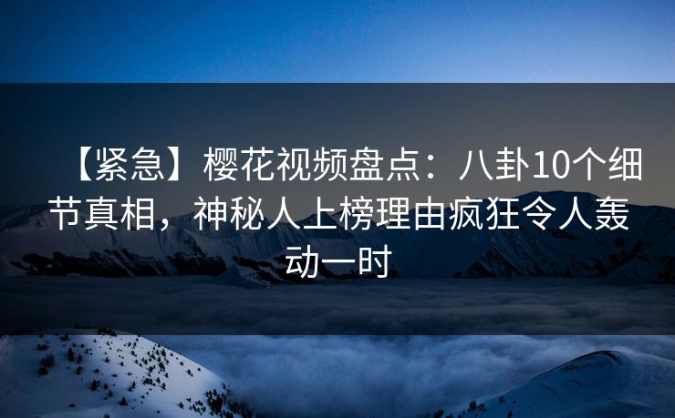 【紧急】樱花视频盘点:八卦10个细节真相,神秘人上榜理由疯狂令人轰动一时 【紧急】樱花视频盘点:八卦10个细节真相,神秘人上榜理由疯狂令人轰动一时