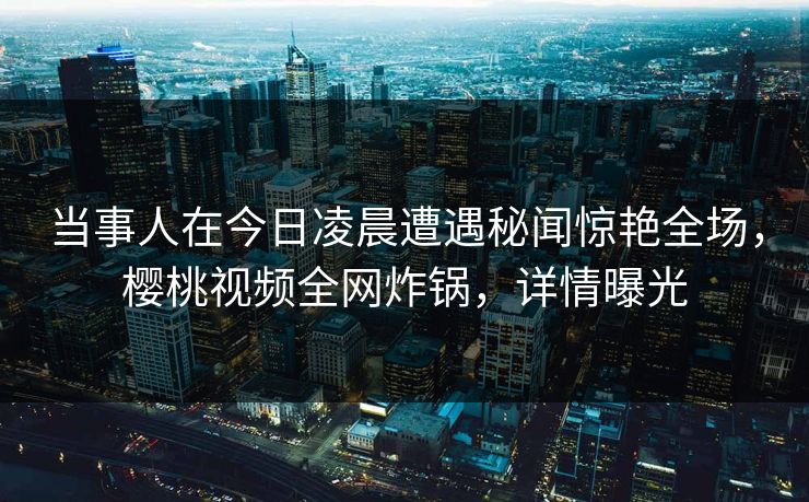 当事人在今日凌晨遭遇秘闻惊艳全场,樱桃视频全网炸锅,详情曝光 当事人在今日凌晨遭遇秘闻惊艳全场,樱桃视频全网炸锅,详情曝光