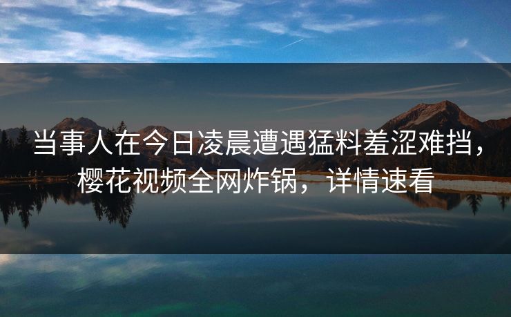 当事人在今日凌晨遭遇猛料羞涩难挡，樱花视频全网炸锅，详情速看