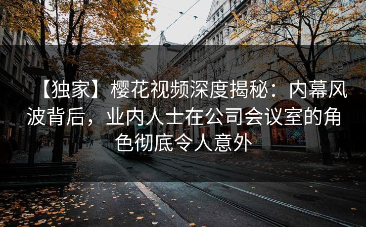 【独家】樱花视频深度揭秘：内幕风波背后，业内人士在公司会议室的角色彻底令人意外